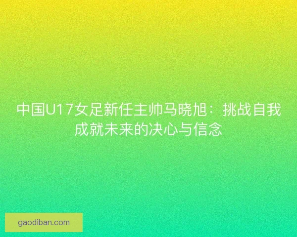 中国U17女足新任主帅马晓旭：挑战自我成就未来的决心与信念