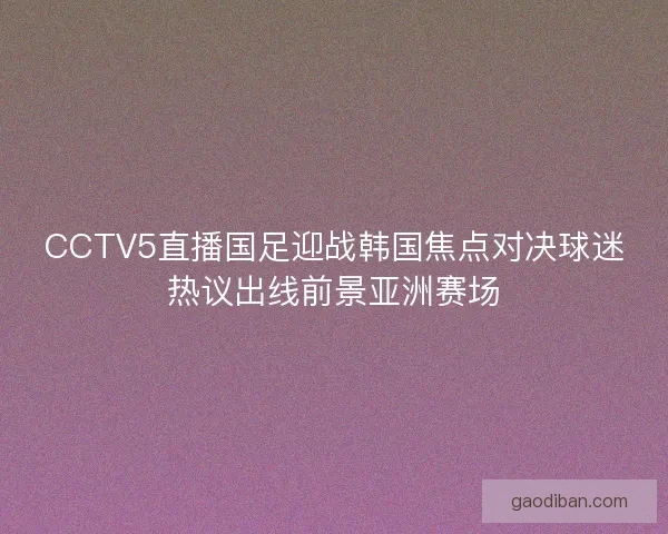 CCTV5直播国足迎战韩国焦点对决球迷热议出线前景亚洲赛场