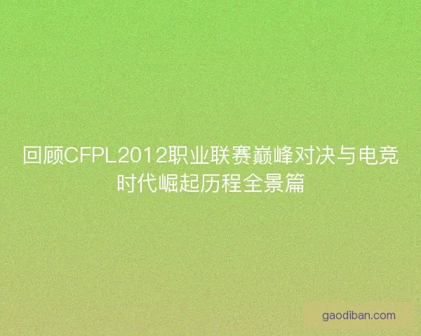 回顾CFPL2012职业联赛巅峰对决与电竞时代崛起历程全景篇