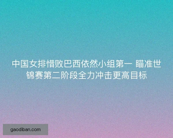 中国女排惜败巴西依然小组第一 瞄准世锦赛第二阶段全力冲击更高目标